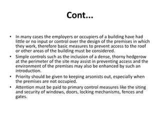Cont...
• In many cases the employers or occupiers of a building have had
little or no input or control over the design of the premises in which
they work, therefore basic measures to prevent access to the roof
or other areas of the building must be considered.
• Simple controls such as the inclusion of a dense, thorny hedgerow
at the perimeter of the site may assist in preventing access and the
environment of the premises may also be enhanced by such an
introduction.
• Priority should be given to keeping arsonists out, especially when
the premises are not occupied.
• Attention must be paid to primary control measures like the siting
and security of windows, doors, locking mechanisms, fences and
gates.
 