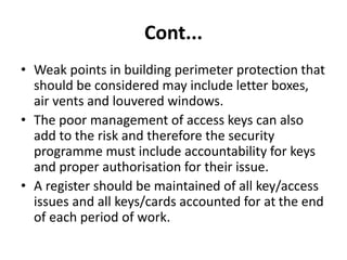 Cont...
• Weak points in building perimeter protection that
should be considered may include letter boxes,
air vents and louvered windows.
• The poor management of access keys can also
add to the risk and therefore the security
programme must include accountability for keys
and proper authorisation for their issue.
• A register should be maintained of all key/access
issues and all keys/cards accounted for at the end
of each period of work.
 