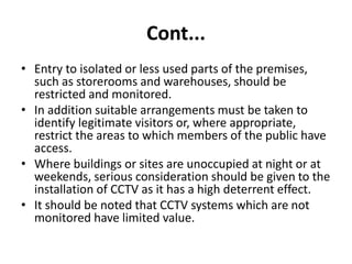 Cont...
• Entry to isolated or less used parts of the premises,
such as storerooms and warehouses, should be
restricted and monitored.
• In addition suitable arrangements must be taken to
identify legitimate visitors or, where appropriate,
restrict the areas to which members of the public have
access.
• Where buildings or sites are unoccupied at night or at
weekends, serious consideration should be given to the
installation of CCTV as it has a high deterrent effect.
• It should be noted that CCTV systems which are not
monitored have limited value.
 