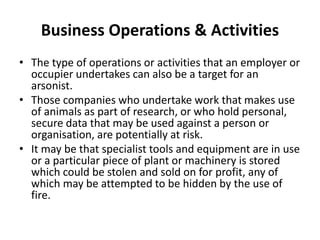 Business Operations & Activities
• The type of operations or activities that an employer or
occupier undertakes can also be a target for an
arsonist.
• Those companies who undertake work that makes use
of animals as part of research, or who hold personal,
secure data that may be used against a person or
organisation, are potentially at risk.
• It may be that specialist tools and equipment are in use
or a particular piece of plant or machinery is stored
which could be stolen and sold on for profit, any of
which may be attempted to be hidden by the use of
fire.
 