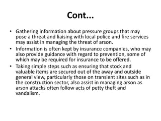 Cont...
• Gathering information about pressure groups that may
pose a threat and liaising with local police and fire services
may assist in managing the threat of arson.
• Information is often kept by insurance companies, who may
also provide guidance with regard to prevention, some of
which may be required for insurance to be offered.
• Taking simple steps such as ensuring that stock and
valuable items are secured out of the away and outside
general view, particularly those on transient sites such as in
the construction sector, also assist in managing arson as
arson attacks often follow acts of petty theft and
vandalism.
 