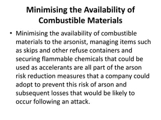Minimising the Availability of
Combustible Materials
• Minimising the availability of combustible
materials to the arsonist, managing items such
as skips and other refuse containers and
securing flammable chemicals that could be
used as accelerants are all part of the arson
risk reduction measures that a company could
adopt to prevent this risk of arson and
subsequent losses that would be likely to
occur following an attack.
 
