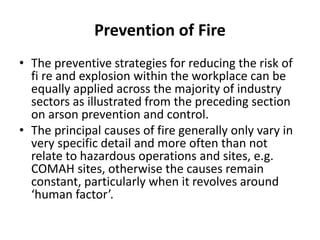 Prevention of Fire
• The preventive strategies for reducing the risk of
fi re and explosion within the workplace can be
equally applied across the majority of industry
sectors as illustrated from the preceding section
on arson prevention and control.
• The principal causes of fire generally only vary in
very specific detail and more often than not
relate to hazardous operations and sites, e.g.
COMAH sites, otherwise the causes remain
constant, particularly when it revolves around
‘human factor’.
 