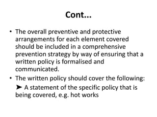 Cont...
• The overall preventive and protective
arrangements for each element covered
should be included in a comprehensive
prevention strategy by way of ensuring that a
written policy is formalised and
communicated.
• The written policy should cover the following:
➤ A statement of the specific policy that is
being covered, e.g. hot works
 