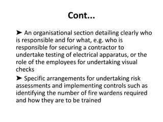 Cont...
➤ An organisational section detailing clearly who
is responsible and for what, e.g. who is
responsible for securing a contractor to
undertake testing of electrical apparatus, or the
role of the employees for undertaking visual
checks
➤ Specific arrangements for undertaking risk
assessments and implementing controls such as
identifying the number of fire wardens required
and how they are to be trained
 