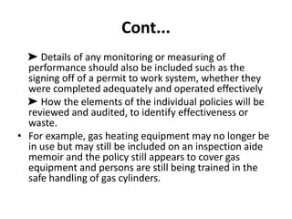 Cont...
➤ Details of any monitoring or measuring of
performance should also be included such as the
signing off of a permit to work system, whether they
were completed adequately and operated effectively
➤ How the elements of the individual policies will be
reviewed and audited, to identify effectiveness or
waste.
• For example, gas heating equipment may no longer be
in use but may still be included on an inspection aide
memoir and the policy still appears to cover gas
equipment and persons are still being trained in the
safe handling of gas cylinders.
 