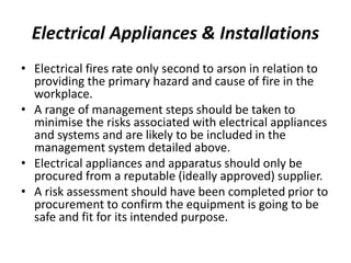 Electrical Appliances & Installations
• Electrical fires rate only second to arson in relation to
providing the primary hazard and cause of fire in the
workplace.
• A range of management steps should be taken to
minimise the risks associated with electrical appliances
and systems and are likely to be included in the
management system detailed above.
• Electrical appliances and apparatus should only be
procured from a reputable (ideally approved) supplier.
• A risk assessment should have been completed prior to
procurement to confirm the equipment is going to be
safe and fit for its intended purpose.
 