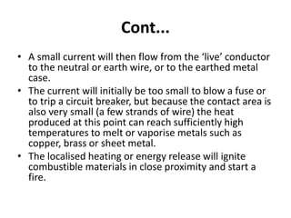 Cont...
• A small current will then flow from the ‘live’ conductor
to the neutral or earth wire, or to the earthed metal
case.
• The current will initially be too small to blow a fuse or
to trip a circuit breaker, but because the contact area is
also very small (a few strands of wire) the heat
produced at this point can reach sufficiently high
temperatures to melt or vaporise metals such as
copper, brass or sheet metal.
• The localised heating or energy release will ignite
combustible materials in close proximity and start a
fire.
 