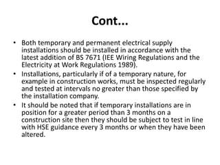 Cont...
• Both temporary and permanent electrical supply
installations should be installed in accordance with the
latest addition of BS 7671 (IEE Wiring Regulations and the
Electricity at Work Regulations 1989).
• Installations, particularly if of a temporary nature, for
example in construction works, must be inspected regularly
and tested at intervals no greater than those specified by
the installation company.
• It should be noted that if temporary installations are in
position for a greater period than 3 months on a
construction site then they should be subject to test in line
with HSE guidance every 3 months or when they have been
altered.
 