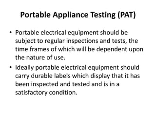 Portable Appliance Testing (PAT)
• Portable electrical equipment should be
subject to regular inspections and tests, the
time frames of which will be dependent upon
the nature of use.
• Ideally portable electrical equipment should
carry durable labels which display that it has
been inspected and tested and is in a
satisfactory condition.
 