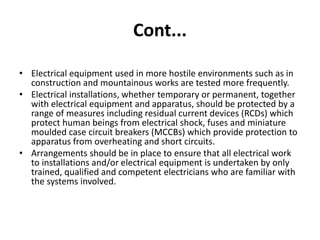 Cont...
• Electrical equipment used in more hostile environments such as in
construction and mountainous works are tested more frequently.
• Electrical installations, whether temporary or permanent, together
with electrical equipment and apparatus, should be protected by a
range of measures including residual current devices (RCDs) which
protect human beings from electrical shock, fuses and miniature
moulded case circuit breakers (MCCBs) which provide protection to
apparatus from overheating and short circuits.
• Arrangements should be in place to ensure that all electrical work
to installations and/or electrical equipment is undertaken by only
trained, qualified and competent electricians who are familiar with
the systems involved.
 