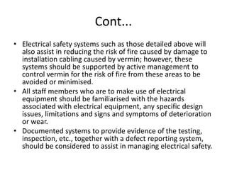 Cont...
• Electrical safety systems such as those detailed above will
also assist in reducing the risk of fire caused by damage to
installation cabling caused by vermin; however, these
systems should be supported by active management to
control vermin for the risk of fire from these areas to be
avoided or minimised.
• All staff members who are to make use of electrical
equipment should be familiarised with the hazards
associated with electrical equipment, any specific design
issues, limitations and signs and symptoms of deterioration
or wear.
• Documented systems to provide evidence of the testing,
inspection, etc., together with a defect reporting system,
should be considered to assist in managing electrical safety.
 