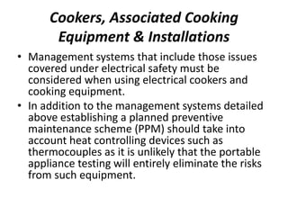 Cookers, Associated Cooking
Equipment & Installations
• Management systems that include those issues
covered under electrical safety must be
considered when using electrical cookers and
cooking equipment.
• In addition to the management systems detailed
above establishing a planned preventive
maintenance scheme (PPM) should take into
account heat controlling devices such as
thermocouples as it is unlikely that the portable
appliance testing will entirely eliminate the risks
from such equipment.
 
