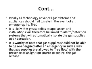 Cont...
• Ideally as technology advances gas systems and
appliances should ‘fail to safe in the event of an
emergency, i.e. fire’.
• It is likely that gas supplies to appliances and
installations will therefore be linked to alarm/detection
systems that will automatically isolate the gas supplies
upon actuation.
• It is worthy of note that gas supplies should not be able
to be re-energised after an emergency in such a way
that gas supplies are allowed to ‘free flow’ with the
presence of an ignition source to control the gas
release.
 