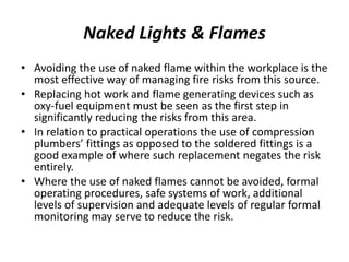 Naked Lights & Flames
• Avoiding the use of naked flame within the workplace is the
most effective way of managing fire risks from this source.
• Replacing hot work and flame generating devices such as
oxy-fuel equipment must be seen as the first step in
significantly reducing the risks from this area.
• In relation to practical operations the use of compression
plumbers’ fittings as opposed to the soldered fittings is a
good example of where such replacement negates the risk
entirely.
• Where the use of naked flames cannot be avoided, formal
operating procedures, safe systems of work, additional
levels of supervision and adequate levels of regular formal
monitoring may serve to reduce the risk.
 