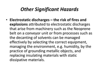 Other Significant Hazards
• Electrostatic discharges – the risk of fires and
explosions attributed to electrostatic discharges
that arise from machinery such as the Neoprene
belt on a conveyor unit or from processes such as
the decanting of solvents can be managed
effectively by selecting the correct equipment,
managing the environment, e.g. humidity, by the
practice of grounding metallic objects, and
replacing insulating materials with static
dissipative materials.
 