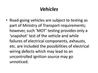 Vehicles
• Road-going vehicles are subject to testing as
part of Ministry of Transport requirements;
however, such ‘MOT’ testing provides only a
‘snapshot’ test of the vehicle and while
failures of electrical components, exhausts,
etc. are included the possibilities of electrical
wiring defects which may lead to an
uncontrolled ignition source may go
unnoticed.
 