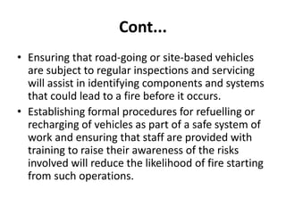 Cont...
• Ensuring that road-going or site-based vehicles
are subject to regular inspections and servicing
will assist in identifying components and systems
that could lead to a fire before it occurs.
• Establishing formal procedures for refuelling or
recharging of vehicles as part of a safe system of
work and ensuring that staff are provided with
training to raise their awareness of the risks
involved will reduce the likelihood of fire starting
from such operations.
 