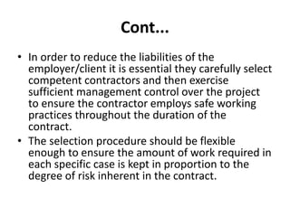 Cont...
• In order to reduce the liabilities of the
employer/client it is essential they carefully select
competent contractors and then exercise
sufficient management control over the project
to ensure the contractor employs safe working
practices throughout the duration of the
contract.
• The selection procedure should be flexible
enough to ensure the amount of work required in
each specific case is kept in proportion to the
degree of risk inherent in the contract.
 