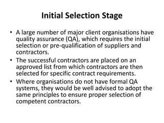 Initial Selection Stage
• A large number of major client organisations have
quality assurance (QA), which requires the initial
selection or pre-qualification of suppliers and
contractors.
• The successful contractors are placed on an
approved list from which contractors are then
selected for specific contract requirements.
• Where organisations do not have formal QA
systems, they would be well advised to adopt the
same principles to ensure proper selection of
competent contractors.
 