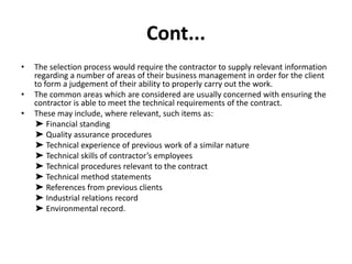 Cont...
• The selection process would require the contractor to supply relevant information
regarding a number of areas of their business management in order for the client
to form a judgement of their ability to properly carry out the work.
• The common areas which are considered are usually concerned with ensuring the
contractor is able to meet the technical requirements of the contract.
• These may include, where relevant, such items as:
➤ Financial standing
➤ Quality assurance procedures
➤ Technical experience of previous work of a similar nature
➤ Technical skills of contractor’s employees
➤ Technical procedures relevant to the contract
➤ Technical method statements
➤ References from previous clients
➤ Industrial relations record
➤ Environmental record.
 