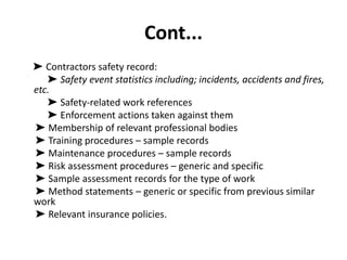 Cont...
➤ Contractors safety record:
➤ Safety event statistics including; incidents, accidents and fires,
etc.
➤ Safety-related work references
➤ Enforcement actions taken against them
➤ Membership of relevant professional bodies
➤ Training procedures – sample records
➤ Maintenance procedures – sample records
➤ Risk assessment procedures – generic and specific
➤ Sample assessment records for the type of work
➤ Method statements – generic or specific from previous similar
work
➤ Relevant insurance policies.
 