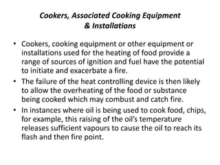 Cookers, Associated Cooking Equipment
& Installations
• Cookers, cooking equipment or other equipment or
installations used for the heating of food provide a
range of sources of ignition and fuel have the potential
to initiate and exacerbate a fire.
• The failure of the heat controlling device is then likely
to allow the overheating of the food or substance
being cooked which may combust and catch fire.
• In instances where oil is being used to cook food, chips,
for example, this raising of the oil’s temperature
releases sufficient vapours to cause the oil to reach its
flash and then fire point.
 