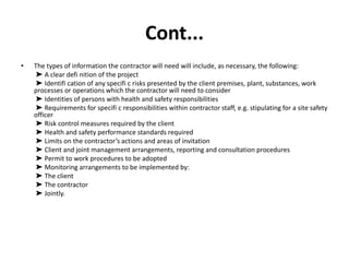 Cont...
• The types of information the contractor will need will include, as necessary, the following:
➤ A clear defi nition of the project
➤ Identifi cation of any specifi c risks presented by the client premises, plant, substances, work
processes or operations which the contractor will need to consider
➤ Identities of persons with health and safety responsibilities
➤ Requirements for specifi c responsibilities within contractor staff, e.g. stipulating for a site safety
officer
➤ Risk control measures required by the client
➤ Health and safety performance standards required
➤ Limits on the contractor’s actions and areas of invitation
➤ Client and joint management arrangements, reporting and consultation procedures
➤ Permit to work procedures to be adopted
➤ Monitoring arrangements to be implemented by:
➤ The client
➤ The contractor
➤ Jointly.
 
