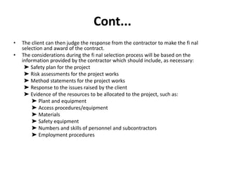 Cont...
• The client can then judge the response from the contractor to make the fi nal
selection and award of the contract.
• The considerations during the fi nal selection process will be based on the
information provided by the contractor which should include, as necessary:
➤ Safety plan for the project
➤ Risk assessments for the project works
➤ Method statements for the project works
➤ Response to the issues raised by the client
➤ Evidence of the resources to be allocated to the project, such as:
➤ Plant and equipment
➤ Access procedures/equipment
➤ Materials
➤ Safety equipment
➤ Numbers and skills of personnel and subcontractors
➤ Employment procedures
 