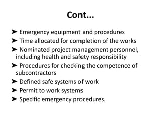 Cont...
➤ Emergency equipment and procedures
➤ Time allocated for completion of the works
➤ Nominated project management personnel,
including health and safety responsibility
➤ Procedures for checking the competence of
subcontractors
➤ Defined safe systems of work
➤ Permit to work systems
➤ Specific emergency procedures.
 