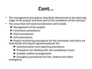Cont...
• The management procedures should be determined at the planning
stage of the project and form part of the conditions of the contract.
• The areas that will need consideration will include:
➤ Management of the project:
➤ Contractors procedures
➤ Client procedures
➤ Joint procedures.
➤ Project monitoring procedures for the contractor and client are
held jointly and require agreed protocols for:
➤ Communication and reporting procedures
➤ Procedures for dealing with non-compliance issues
➤ Suitable welfare arrangements
➤ Emergency procedures for fire, medical and other
emergency.
 