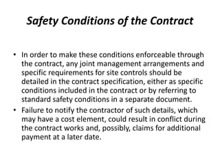 Safety Conditions of the Contract
• In order to make these conditions enforceable through
the contract, any joint management arrangements and
specific requirements for site controls should be
detailed in the contract specification, either as specific
conditions included in the contract or by referring to
standard safety conditions in a separate document.
• Failure to notify the contractor of such details, which
may have a cost element, could result in conflict during
the contract works and, possibly, claims for additional
payment at a later date.
 