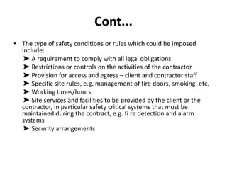 Cont...
• The type of safety conditions or rules which could be imposed
include:
➤ A requirement to comply with all legal obligations
➤ Restrictions or controls on the activities of the contractor
➤ Provision for access and egress – client and contractor staff
➤ Specific site rules, e.g. management of fire doors, smoking, etc.
➤ Working times/hours
➤ Site services and facilities to be provided by the client or the
contractor, in particular safety critical systems that must be
maintained during the contract, e.g. fi re detection and alarm
systems
➤ Security arrangements
 