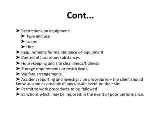 Cont...
➤ Restrictions on equipment:
➤ Type and use
➤ Loans
➤ Hire
➤ Requirements for maintenance of equipment
➤ Control of hazardous substances
➤ Housekeeping and site cleanliness/tidiness
➤ Storage requirements or restrictions
➤ Welfare arrangements
➤ Accident reporting and investigation procedures – the client should
know as soon as possible of any unsafe event on their site
➤ Permit to work procedures to be followed
➤ Sanctions which may be imposed in the event of poor performance.
 