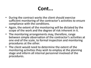 Cont...
• During the contract works the client should exercise
sufficient monitoring of the contractor’s activities to ensure
compliance with the conditions.
• Again, the extent of the monitoring will be dictated by the
scope of the work and the degree of risk inherent in it.
• The monitoring arrangements may, therefore, range
between simple observation of the contractor’s activities at
one end of the scale, to formal inspection and monitoring
procedures at the other.
• The client would need to determine the extent of the
monitoring activities they wish to employ at the planning
stage and inform all internal personnel involved of the
procedures.
 