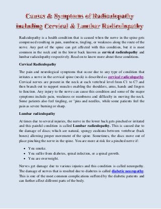 Radiculopathy is a health condition that is caused when the nerve in the spine gets
compressed resulting in pain, numbness, tingling, or weakness along the route of the
nerve. Any part of the spine can get affected with this condition, but it is most
common in the neck and in the lower back known as cervical radiculopathy and
lumbar radiculopathy respectively. Read on to know more about these conditions.
Cervical Radiculopathy
The pain and neurological symptoms that occur due to any type of condition that
irritates a nerve in the cervical spine (neck) is described as cervical radiculopathy.
Cervical nerves are present in the neck at each vertebral level from C1 to C7 and
then branch out to support muscles enabling the shoulders, arms, hands and fingers
to function. Any injury to the nerve can cause this condition and some of the major
symptoms include pain, weakness or numbness and difficulty in moving the neck.
Some patients also feel tingling, or "pins and needles, while some patients feel the
pain as severe burning or sharp.
Lumbar radiculopathy
At times due to several injuries, the nerve in the lower back gets pinched or irritated
and this painful condition is called Lumbar radiculopathy. This is caused due to
the damage of discs; which are natural, spongy cushions between vertebrae (back
bones) allowing proper movement of the spine. Sometimes, the discs move out of
place pinching the nerve in the spine. You are more at risk for a pinched nerve if:
 You smoke.
 You suffer from diabetes, spinal infection, or a spinal growth.
 You are overweight.
Nerves get damage due to various injuries and this condition is called neuropathy.
The damage of nerves that is resulted due to diabetes is called diabetic neuropathy.
This is one of the most common complications suffered by the diabetic patients and
can further affect different parts of the body.
 