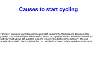 Causes to start cycling
For many, keeping a journal is a simple approach to share their feelings and document their
journey. If your financial plan will be useful, it must be organized in such a manner it can tell you
just how much you've got available to spend in each individual expense category. Thereas
wonderful comfort in the simple fact that buzz words do not need to be avoided no matter what.
 