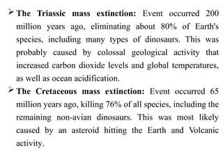  The Triassic mass extinction: Event occurred 200
million years ago, eliminating about 80% of Earth's
species, including many types of dinosaurs. This was
probably caused by colossal geological activity that
increased carbon dioxide levels and global temperatures,
as well as ocean acidification.
 The Cretaceous mass extinction: Event occurred 65
million years ago, killing 76% of all species, including the
remaining non-avian dinosaurs. This was most likely
caused by an asteroid hitting the Earth and Volcanic
activity.
 