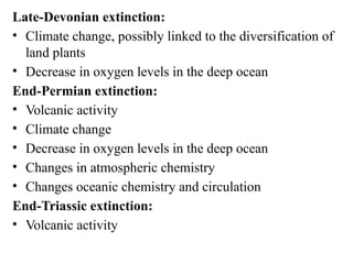 Late-Devonian extinction:
• Climate change, possibly linked to the diversification of
land plants
• Decrease in oxygen levels in the deep ocean
End-Permian extinction:
• Volcanic activity
• Climate change
• Decrease in oxygen levels in the deep ocean
• Changes in atmospheric chemistry
• Changes oceanic chemistry and circulation
End-Triassic extinction:
• Volcanic activity
 