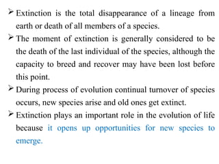  Extinction is the total disappearance of a lineage from
earth or death of all members of a species.
 The moment of extinction is generally considered to be
the death of the last individual of the species, although the
capacity to breed and recover may have been lost before
this point.
 During process of evolution continual turnover of species
occurs, new species arise and old ones get extinct.
 Extinction plays an important role in the evolution of life
because it opens up opportunities for new species to
emerge.
 