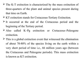  The K-T extinction is characterized by the mass extinction of
three-quarters of the plant and animal species present during
that time on Earth.
 KT extinction stands for Cretaceous-Tertiary Extinction.
 It occurred at the end of the Cretaceous period and the
beginning of the Tertiary period.
 Also called K–Pg extinction or Cretaceous–Paleogene
extinction.
 This is a global extinction event that witnessed the elimination
of about 70-80% of the species living on the earth within a
very short period of time i.e., 66 million years ago (between
the Cretaceous and Paleogene periods). This mass extinction
is known as KT extinction.
 