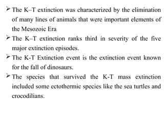 The K–T extinction was characterized by the elimination
of many lines of animals that were important elements of
the Mesozoic Era
 The K–T extinction ranks third in severity of the five
major extinction episodes.
 The K-T Extinction event is the extinction event known
for the fall of dinosaurs.
 The species that survived the K-T mass extinction
included some ectothermic species like the sea turtles and
crocodilians.
 