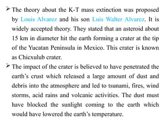  The theory about the K-T mass extinction was proposed
by Louis Alvarez and his son Luis Walter Alvarez. It is
widely accepted theory. They stated that an asteroid about
15 km in diameter hit the earth forming a crater at the tip
of the Yucatan Peninsula in Mexico. This crater is known
as Chicxulub crater.
 The impact of the crater is believed to have penetrated the
earth’s crust which released a large amount of dust and
debris into the atmosphere and led to tsunami, fires, wind
storms, acid rains and volcanic activities. The dust must
have blocked the sunlight coming to the earth which
would have lowered the earth’s temperature.
 