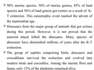  90% marine species, 50% of marine genera, 85% of land
species and 56% of land genera got extinct as a result of K-
T extinction. This catastrophic event marked the advent of
the mammalian age.
 Dinosaurs form the major group of animals that got extinct
during this period. However, it is not proved that the
asteroid attack killed the dinosaurs. Many species of
dinosaurs have diminished millions of years after the K-T
extinction.
 The group of reptiles comprising birds, dinosaurs and
crocodilians survived the extinction and evolved into
modern birds and crocodiles. Among the marine flora and
fauna, only 13% of the planktons remained alive.
 