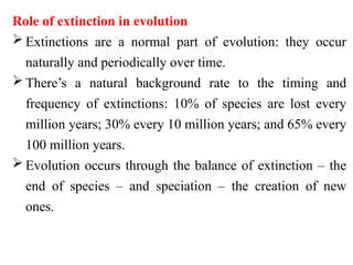 Role of extinction in evolution
 Extinctions are a normal part of evolution: they occur
naturally and periodically over time.
 There’s a natural background rate to the timing and
frequency of extinctions: 10% of species are lost every
million years; 30% every 10 million years; and 65% every
100 million years.
 Evolution occurs through the balance of extinction – the
end of species – and speciation – the creation of new
ones.
 