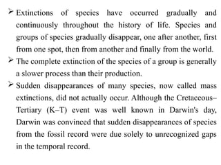  Extinctions of species have occurred gradually and
continuously throughout the history of life. Species and
groups of species gradually disappear, one after another, first
from one spot, then from another and finally from the world.
 The complete extinction of the species of a group is generally
a slower process than their production.
 Sudden disappearances of many species, now called mass
extinctions, did not actually occur. Although the Cretaceous–
Tertiary (K–T) event was well known in Darwin's day,
Darwin was convinced that sudden disappearances of species
from the fossil record were due solely to unrecognized gaps
in the temporal record.
 