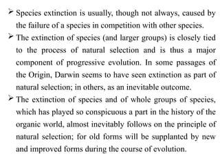  Species extinction is usually, though not always, caused by
the failure of a species in competition with other species.
 The extinction of species (and larger groups) is closely tied
to the process of natural selection and is thus a major
component of progressive evolution. In some passages of
the Origin, Darwin seems to have seen extinction as part of
natural selection; in others, as an inevitable outcome.
 The extinction of species and of whole groups of species,
which has played so conspicuous a part in the history of the
organic world, almost inevitably follows on the principle of
natural selection; for old forms will be supplanted by new
and improved forms during the course of evolution.
 