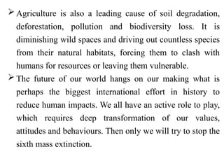  Agriculture is also a leading cause of soil degradation,
deforestation, pollution and biodiversity loss. It is
diminishing wild spaces and driving out countless species
from their natural habitats, forcing them to clash with
humans for resources or leaving them vulnerable.
 The future of our world hangs on our making what is
perhaps the biggest international effort in history to
reduce human impacts. We all have an active role to play,
which requires deep transformation of our values,
attitudes and behaviours. Then only we will try to stop the
sixth mass extinction.
 