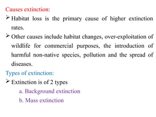 Causes extinction:
 Habitat loss is the primary cause of higher extinction
rates.
 Other causes include habitat changes, over-exploitation of
wildlife for commercial purposes, the introduction of
harmful non-native species, pollution and the spread of
diseases.
Types of extinction:
 Extinction is of 2 types
a. Background extinction
b. Mass extinction
 