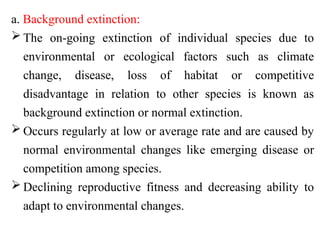 a. Background extinction:
 The on-going extinction of individual species due to
environmental or ecological factors such as climate
change, disease, loss of habitat or competitive
disadvantage in relation to other species is known as
background extinction or normal extinction.
 Occurs regularly at low or average rate and are caused by
normal environmental changes like emerging disease or
competition among species.
 Declining reproductive fitness and decreasing ability to
adapt to environmental changes.
 